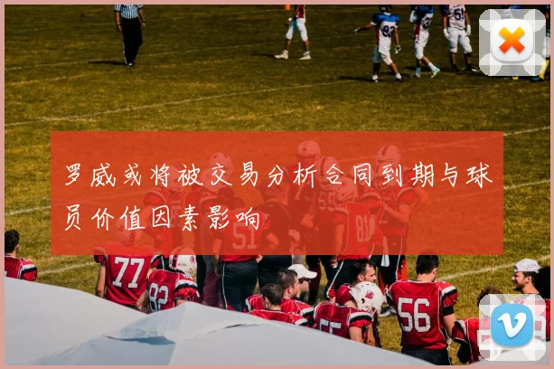 罗威或将被交易分析合同到期与球员价值因素影响