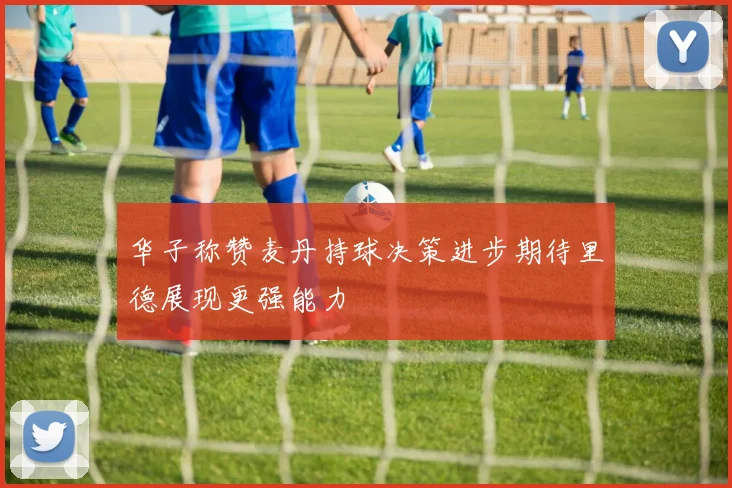 华子称赞麦丹持球决策进步期待里德展现更强能力