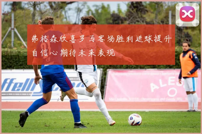 弗格森欣喜罗马客场胜利进球提升自信心期待未来表现