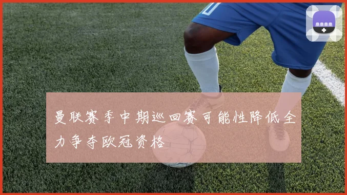 曼联赛季中期巡回赛可能性降低全力争夺欧冠资格