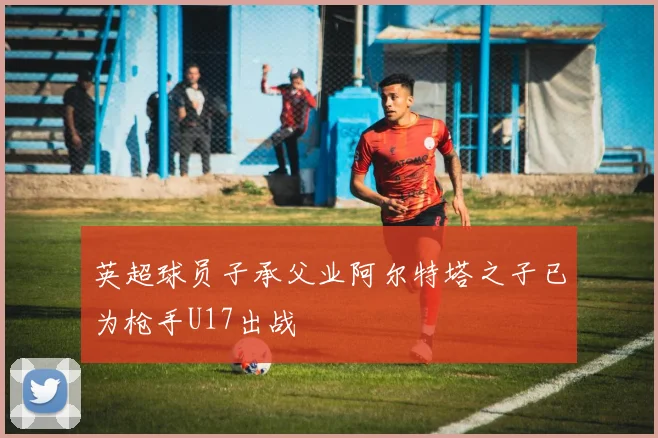 英超球员子承父业阿尔特塔之子已为枪手U17出战