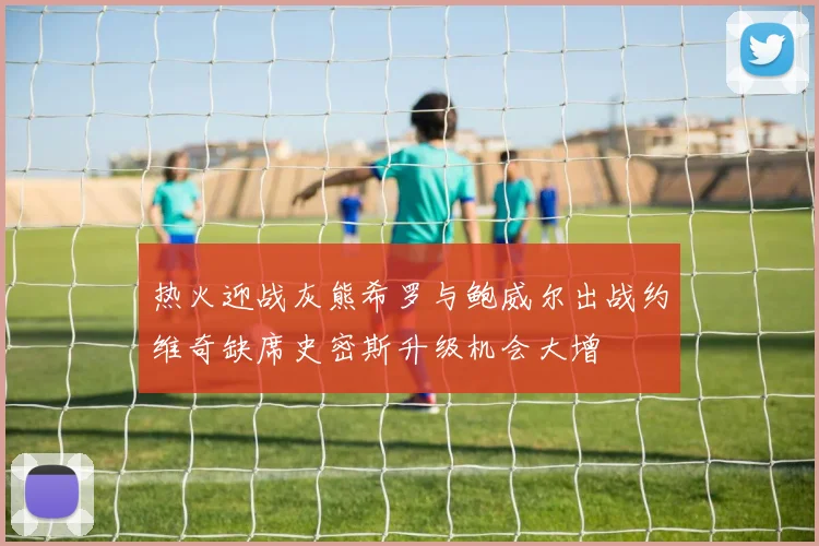 热火迎战灰熊希罗与鲍威尔出战约维奇缺席史密斯升级机会大增