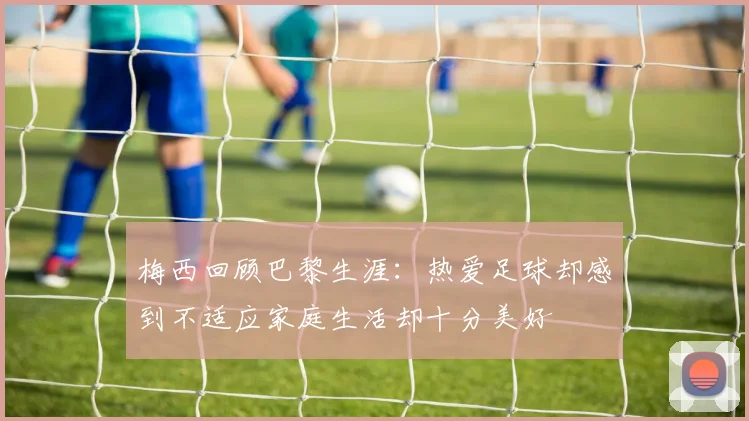 梅西回顾巴黎生涯：热爱足球却感到不适应家庭生活却十分美好