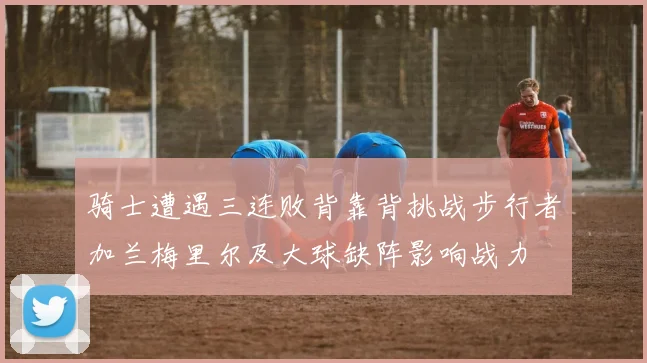 骑士遭遇三连败背靠背挑战步行者加兰梅里尔及大球缺阵影响战力