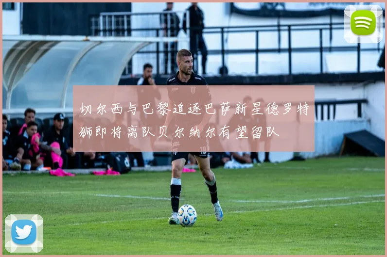 切尔西与巴黎追逐巴萨新星德罗特狮即将离队贝尔纳尔有望留队