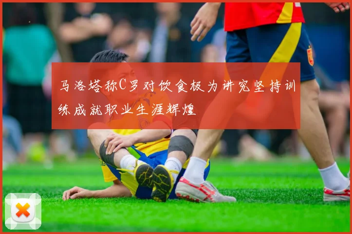 马洛塔称C罗对饮食极为讲究坚持训练成就职业生涯辉煌