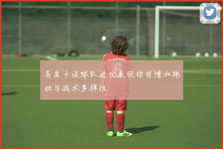 乌度卡谈球队进攻表现称将增加跑动与战术多样性