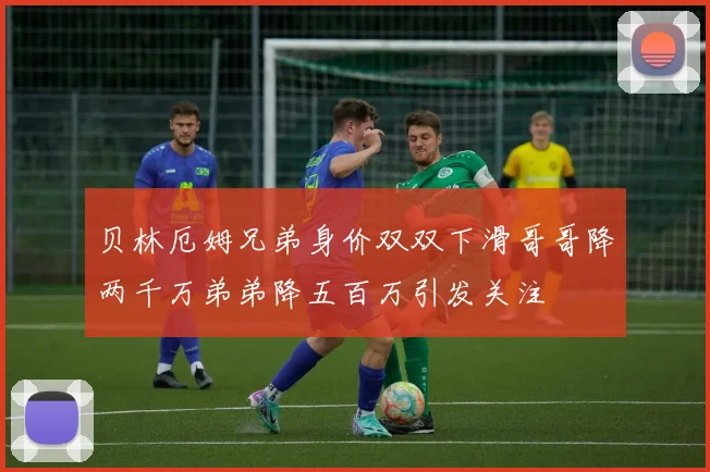 贝林厄姆兄弟身价双双下滑哥哥降两千万弟弟降五百万引发关注