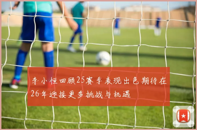 李小恒回顾25赛季表现出色期待在26年迎接更多挑战与机遇