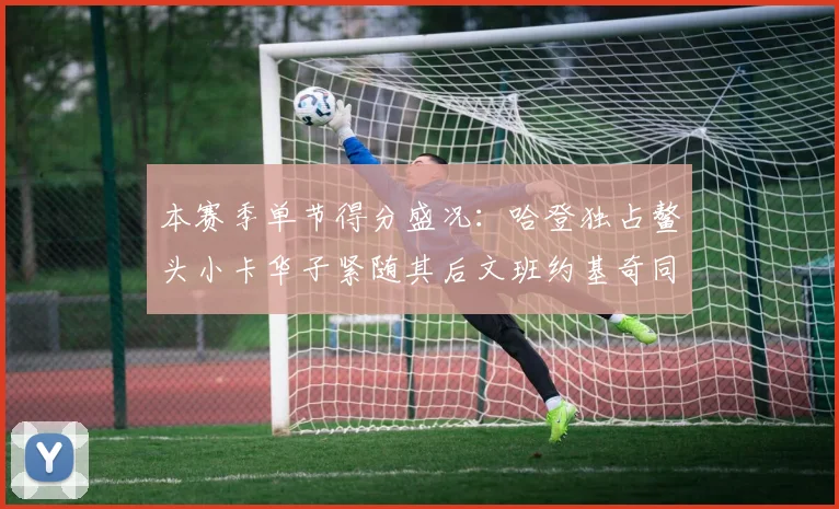本赛季单节得分盛况：哈登独占鳌头小卡华子紧随其后文班约基奇同创佳绩