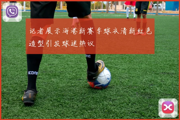 记者展示海港新赛季球衣清新红色造型引发球迷热议