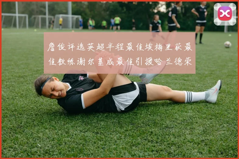 詹俊评选英超半程最佳埃梅里获最佳教练谢尔基成最佳引援哈兰德荣膺最佳球员