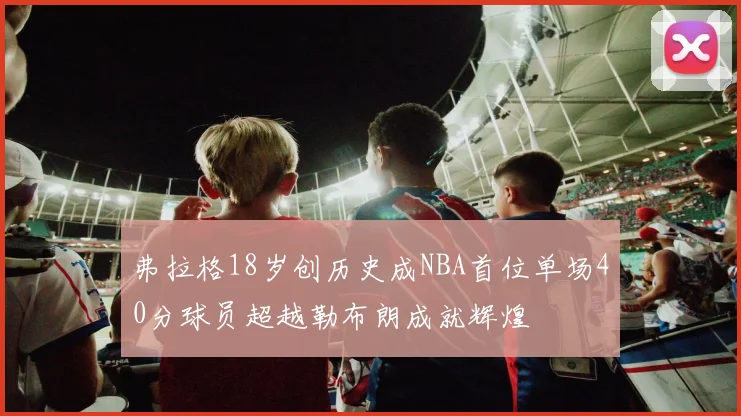 弗拉格18岁创历史成NBA首位单场40分球员超越勒布朗成就辉煌