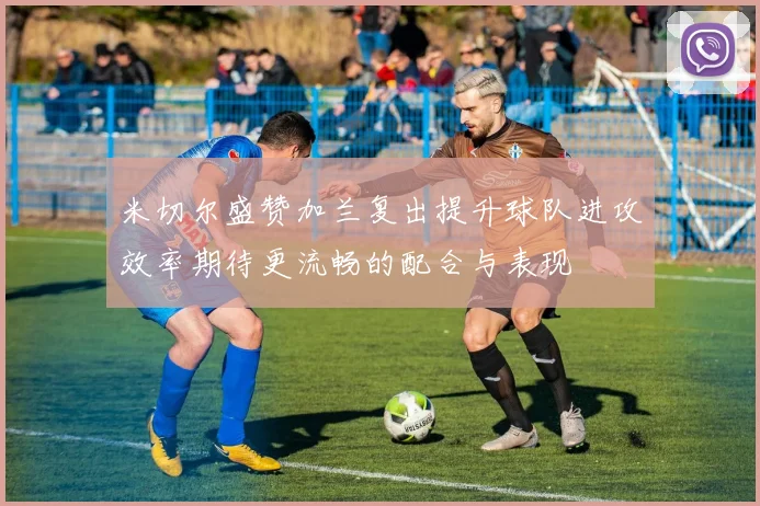 米切尔盛赞加兰复出提升球队进攻效率期待更流畅的配合与表现