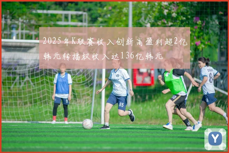 2025年K联赛收入创新高盈利超2亿韩元转播权收入达136亿韩元