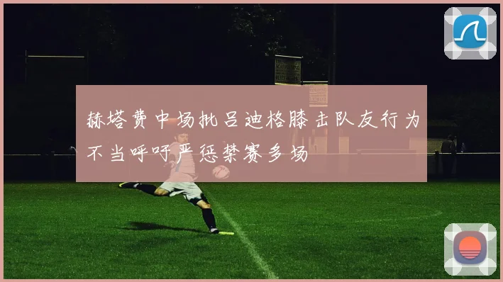 赫塔费中场批吕迪格膝击队友行为不当呼吁严惩禁赛多场