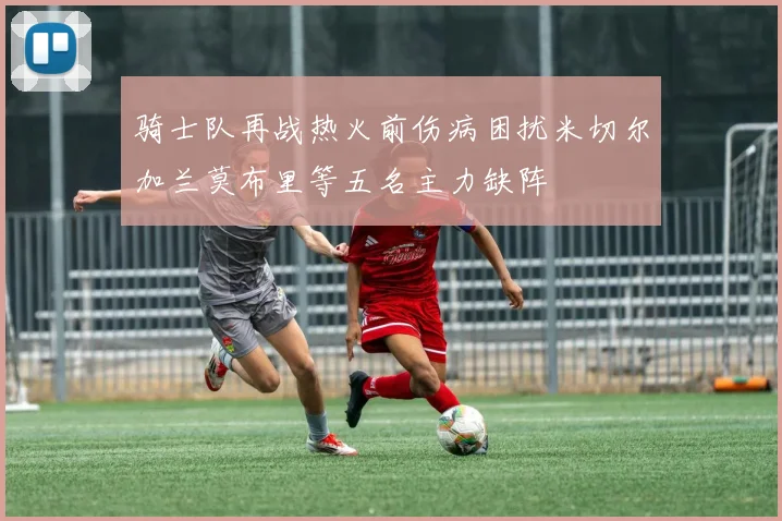 骑士队再战热火前伤病困扰米切尔加兰莫布里等五名主力缺阵