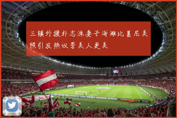 三镇外援朴志洙妻子海滩比基尼美照引发热议景美人更美