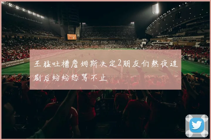 王猛吐槽詹姆斯决定2朋友们熬夜追剧后纷纷怒骂不止