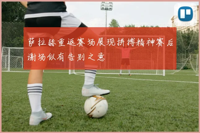 萨拉赫重返赛场展现拼搏精神赛后谢场似有告别之意