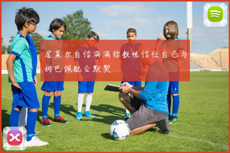 居莱尔自信满满称教练信任自己与姆巴佩配合默契