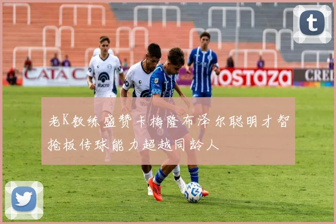 老K教练盛赞卡梅隆布泽尔聪明才智抢板传球能力超越同龄人