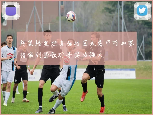 阿莱格里坦言面对国米意甲附加赛将感到紧张对手实力强大