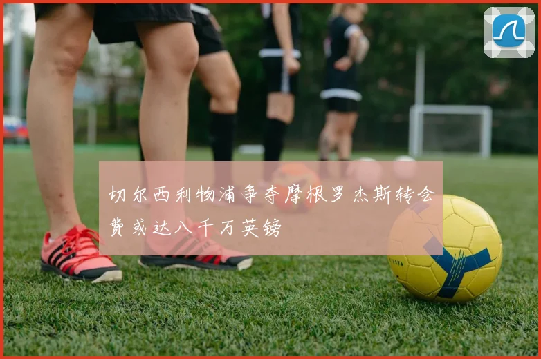 切尔西利物浦争夺摩根罗杰斯转会费或达八千万英镑