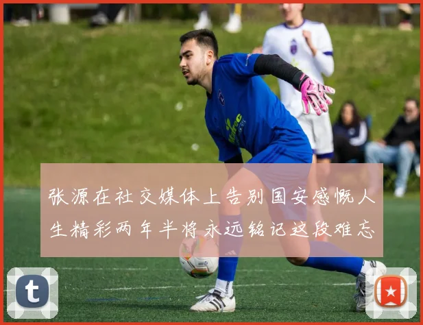 张源在社交媒体上告别国安感慨人生精彩两年半将永远铭记这段难忘故事