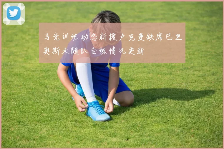 马竞训练动态新援卢克曼缺席巴里奥斯未随队合练情况更新