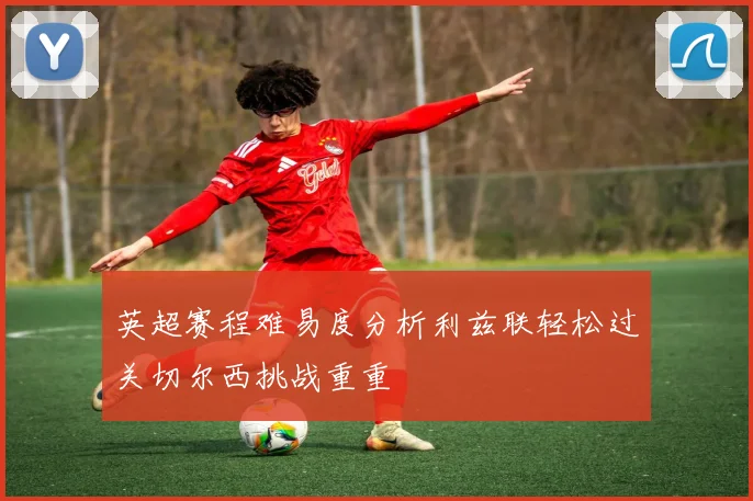 英超赛程难易度分析利兹联轻松过关切尔西挑战重重