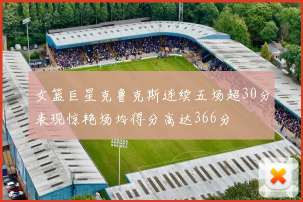 女篮巨星克鲁克斯连续五场超30分表现惊艳场均得分高达366分