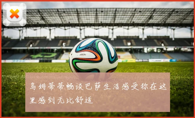 乌姆蒂蒂畅谈巴萨生活感受称在这里感到无比舒适